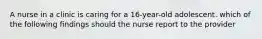 A nurse in a clinic is caring for a 16-year-old adolescent. which of the following findings should the nurse report to the provider