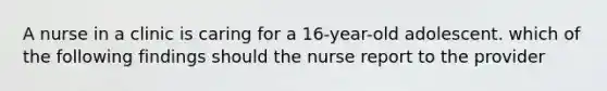 A nurse in a clinic is caring for a 16-year-old adolescent. which of the following findings should the nurse report to the provider