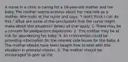 A nurse in a clinic is caring for a 16-year-old mother and her baby. The mother seems anxious about her new role as a mother. She looks at the nurse and says, "I don't think I can do this." What are some of the conclusions that the nurse might make about this situation? Select all that apply. 1. There may be a concern for postpartum depression. 2. This mother may be at risk for abandoning her baby. 3. An intervention could be providing information for the nearest safe house for the baby. 4. The mother should have been taught how to deal with this situation in prenatal classes. 5. The mother should be encouraged to give up the