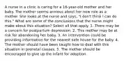 A nurse in a clinic is caring for a 16-year-old mother and her baby. The mother seems anxious about her new role as a mother. She looks at the nurse and says, "I don't think I can do this." What are some of the conclusions that the nurse might make about this situation? Select all that apply. 1. There may be a concern for postpartum depression. 2. This mother may be at risk for abandoning her baby. 3. An intervention could be providing information for the nearest safe house for the baby. 4. The mother should have been taught how to deal with this situation in prenatal classes. 5. The mother should be encouraged to give up the infant for adoption.