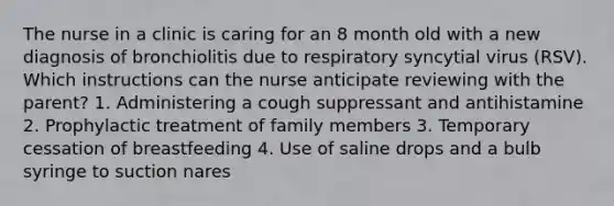 The nurse in a clinic is caring for an 8 month old with a new diagnosis of bronchiolitis due to respiratory syncytial virus (RSV). Which instructions can the nurse anticipate reviewing with the parent? 1. Administering a cough suppressant and antihistamine 2. Prophylactic treatment of family members 3. Temporary cessation of breastfeeding 4. Use of saline drops and a bulb syringe to suction nares