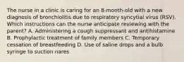 The nurse in a clinic is caring for an 8-month-old with a new diagnosis of bronchiolitis due to respiratory syncytial virus (RSV). Which instructions can the nurse anticipate reviewing with the parent? A. Administering a cough suppressant and antihistamine B. Prophylactic treatment of family members C. Temporary cessation of breastfeeding D. Use of saline drops and a bulb syringe to suction nares