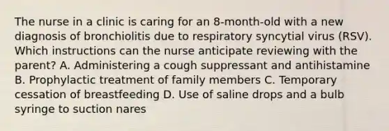 The nurse in a clinic is caring for an 8-month-old with a new diagnosis of bronchiolitis due to respiratory syncytial virus (RSV). Which instructions can the nurse anticipate reviewing with the parent? A. Administering a cough suppressant and antihistamine B. Prophylactic treatment of family members C. Temporary cessation of breastfeeding D. Use of saline drops and a bulb syringe to suction nares