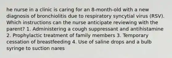 he nurse in a clinic is caring for an 8-month-old with a new diagnosis of bronchiolitis due to respiratory syncytial virus (RSV). Which instructions can the nurse anticipate reviewing with the parent? 1. Administering a cough suppressant and antihistamine 2. Prophylactic treatment of family members 3. Temporary cessation of breastfeeding 4. Use of saline drops and a bulb syringe to suction nares