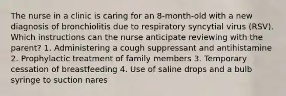 The nurse in a clinic is caring for an 8-month-old with a new diagnosis of bronchiolitis due to respiratory syncytial virus (RSV). Which instructions can the nurse anticipate reviewing with the parent? 1. Administering a cough suppressant and antihistamine 2. Prophylactic treatment of family members 3. Temporary cessation of breastfeeding 4. Use of saline drops and a bulb syringe to suction nares