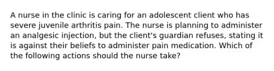 A nurse in the clinic is caring for an adolescent client who has severe juvenile arthritis pain. The nurse is planning to administer an analgesic injection, but the client's guardian refuses, stating it is against their beliefs to administer pain medication. Which of the following actions should the nurse take?