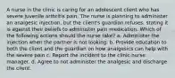 A nurse in the clinic is caring for an adolescent client who has severe juvenile arthritis pain. The nurse is planning to administer an analgesic injection, but the client's guardian refuses, stating it is against their beliefs to administer pain medication. Which of the following actions should the nurse take? a. Administer the injection when the partner is not looking. b. Provide education to both the client and the guardian on how analgesics can help with the severe pain c. Report the incident to the clinic nurse manager. d. Agree to not administer the analgesic and discharge the client.