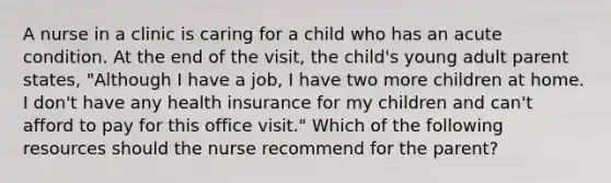 A nurse in a clinic is caring for a child who has an acute condition. At the end of the visit, the child's young adult parent states, "Although I have a job, I have two more children at home. I don't have any health insurance for my children and can't afford to pay for this office visit." Which of the following resources should the nurse recommend for the parent?