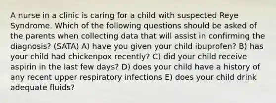 A nurse in a clinic is caring for a child with suspected Reye Syndrome. Which of the following questions should be asked of the parents when collecting data that will assist in confirming the diagnosis? (SATA) A) have you given your child ibuprofen? B) has your child had chickenpox recently? C) did your child receive aspirin in the last few days? D) does your child have a history of any recent upper respiratory infections E) does your child drink adequate fluids?