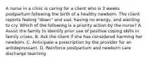 A nurse in a clinic is caring for a client who is 3 weeks postpartum following the birth of a healthy newborn. The client reports feeling "down" and sad, having no energy, and wanting to cry. Which of the following is a priority action by the nurse? A. Assist the family to identify prior use of positive coping skills in family crises. B. Ask the client if she has considered harming her newborn. C. Anticipate a prescription by the provider for an antidepressant. D. Reinforce postpartum and newborn care discharge teaching