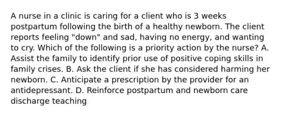 A nurse in a clinic is caring for a client who is 3 weeks postpartum following the birth of a healthy newborn. The client reports feeling "down" and sad, having no energy, and wanting to cry. Which of the following is a priority action by the nurse? A. Assist the family to identify prior use of positive coping skills in family crises. B. Ask the client if she has considered harming her newborn. C. Anticipate a prescription by the provider for an antidepressant. D. Reinforce postpartum and newborn care discharge teaching