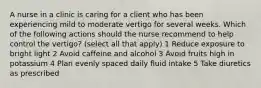 A nurse in a clinic is caring for a client who has been experiencing mild to moderate vertigo for several weeks. Which of the following actions should the nurse recommend to help control the vertigo? (select all that apply) 1 Reduce exposure to bright light 2 Avoid caffeine and alcohol 3 Avoid fruits high in potassium 4 Plan evenly spaced daily fluid intake 5 Take diuretics as prescribed