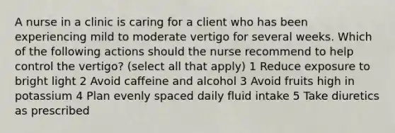 A nurse in a clinic is caring for a client who has been experiencing mild to moderate vertigo for several weeks. Which of the following actions should the nurse recommend to help control the vertigo? (select all that apply) 1 Reduce exposure to bright light 2 Avoid caffeine and alcohol 3 Avoid fruits high in potassium 4 Plan evenly spaced daily fluid intake 5 Take diuretics as prescribed