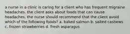 a nurse in a clinic is caring for a client who has frequent migraine headaches. the client asks about foods that can cause headaches. the nurse should recommend that the client avoid which of the following foods? a. baked salmon b. salted cashews c. frozen strawberries d. fresh asparagus