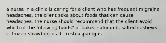 a nurse in a clinic is caring for a client who has frequent migraine headaches. the client asks about foods that can cause headaches. the nurse should recommend that the client avoid which of the following foods? a. baked salmon b. salted cashews c. frozen strawberries d. fresh asparagus