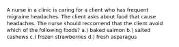 A nurse in a clinic is caring for a client who has frequent migraine headaches. The client asks about food that cause headaches. The nurse should reccomend that the client avoid which of the following foods? a.) baked salmon b.) salted cashews c.) frozen strawberries d.) fresh asparagus