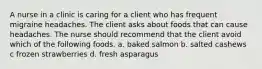 A nurse in a clinic is caring for a client who has frequent migraine headaches. The client asks about foods that can cause headaches. The nurse should recommend that the client avoid which of the following foods. a. baked salmon b. salted cashews c frozen strawberries d. fresh asparagus