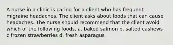 A nurse in a clinic is caring for a client who has frequent migraine headaches. The client asks about foods that can cause headaches. The nurse should recommend that the client avoid which of the following foods. a. baked salmon b. salted cashews c frozen strawberries d. fresh asparagus