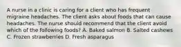 A nurse in a clinic is caring for a client who has frequent migraine headaches. The client asks about foods that can cause headaches. The nurse should recommend that the client avoid which of the following foods? A. Baked salmon B. Salted cashews C. Frozen strawberries D. Fresh asparagus