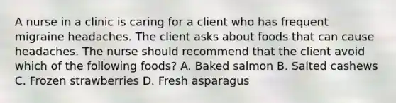 A nurse in a clinic is caring for a client who has frequent migraine headaches. The client asks about foods that can cause headaches. The nurse should recommend that the client avoid which of the following foods? A. Baked salmon B. Salted cashews C. Frozen strawberries D. Fresh asparagus