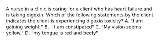 A nurse in a clinic is caring for a client who has heart failure and is taking digoxin. Which of the following statements by the client indicates the client is experiencing digoxin toxicity? A. "I am gaining weight." B. " I am constipated" C. "My vision seems yellow." D. "my tongue is red and beefy"