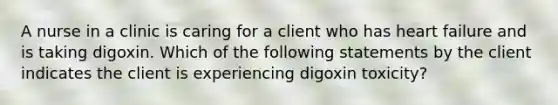 A nurse in a clinic is caring for a client who has heart failure and is taking digoxin. Which of the following statements by the client indicates the client is experiencing digoxin toxicity?