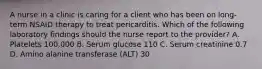 A nurse in a clinic is caring for a client who has been on long-term NSAID therapy to treat pericarditis. Which of the following laboratory findings should the nurse report to the provider? A. Platelets 100,000 B. Serum glucose 110 C. Serum creatinine 0.7 D. Amino alanine transferase (ALT) 30