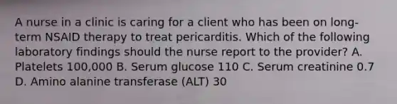 A nurse in a clinic is caring for a client who has been on long-term NSAID therapy to treat pericarditis. Which of the following laboratory findings should the nurse report to the provider? A. Platelets 100,000 B. Serum glucose 110 C. Serum creatinine 0.7 D. Amino alanine transferase (ALT) 30