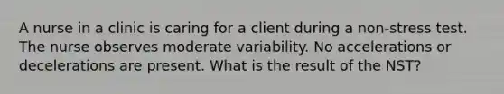 A nurse in a clinic is caring for a client during a non-stress test. The nurse observes moderate variability. No accelerations or decelerations are present. What is the result of the NST?