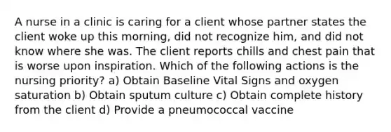 A nurse in a clinic is caring for a client whose partner states the client woke up this morning, did not recognize him, and did not know where she was. The client reports chills and chest pain that is worse upon inspiration. Which of the following actions is the nursing priority? a) Obtain Baseline Vital Signs and oxygen saturation b) Obtain sputum culture c) Obtain complete history from the client d) Provide a pneumococcal vaccine