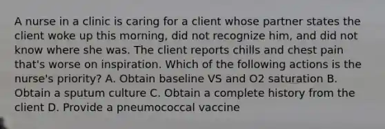 A nurse in a clinic is caring for a client whose partner states the client woke up this morning, did not recognize him, and did not know where she was. The client reports chills and chest pain that's worse on inspiration. Which of the following actions is the nurse's priority? A. Obtain baseline VS and O2 saturation B. Obtain a sputum culture C. Obtain a complete history from the client D. Provide a pneumococcal vaccine