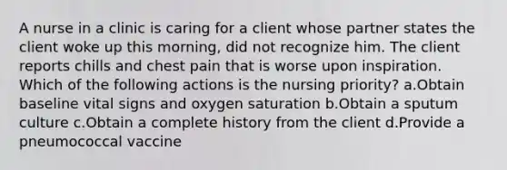 A nurse in a clinic is caring for a client whose partner states the client woke up this morning, did not recognize him. The client reports chills and chest pain that is worse upon inspiration. Which of the following actions is the nursing priority? a.Obtain baseline vital signs and oxygen saturation b.Obtain a sputum culture c.Obtain a complete history from the client d.Provide a pneumococcal vaccine