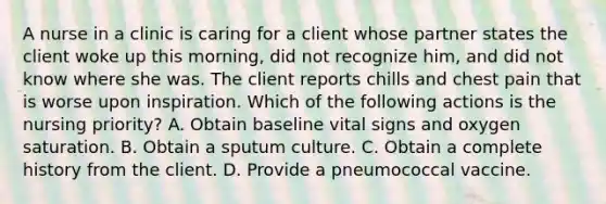 A nurse in a clinic is caring for a client whose partner states the client woke up this morning, did not recognize him, and did not know where she was. The client reports chills and chest pain that is worse upon inspiration. Which of the following actions is the nursing priority? A. Obtain baseline vital signs and oxygen saturation. B. Obtain a sputum culture. C. Obtain a complete history from the client. D. Provide a pneumococcal vaccine.