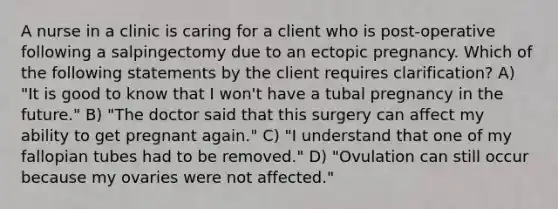 A nurse in a clinic is caring for a client who is post-operative following a salpingectomy due to an ectopic pregnancy. Which of the following statements by the client requires clarification? A) "It is good to know that I won't have a tubal pregnancy in the future." B) "The doctor said that this surgery can affect my ability to get pregnant again." C) "I understand that one of my fallopian tubes had to be removed." D) "Ovulation can still occur because my ovaries were not affected."