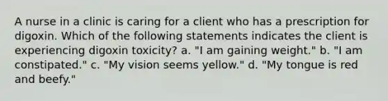 A nurse in a clinic is caring for a client who has a prescription for digoxin. Which of the following statements indicates the client is experiencing digoxin toxicity? a. "I am gaining weight." b. "I am constipated." c. "My vision seems yellow." d. "My tongue is red and beefy."