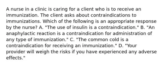 A nurse in a clinic is caring for a client who is to receive an immunization. The client asks about contraindications to immunizations. Which of the following is an appropriate response by the nurse? A. "The use of insulin is a contraindication." B. "An anaphylactic reaction is a contraindication for administration of any type of immunization." C. "The common cold is a contraindication for receiving an immunization." D. "Your provider will weigh the risks if you have experienced any adverse effects."