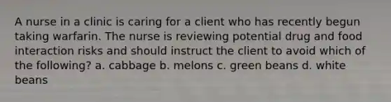 A nurse in a clinic is caring for a client who has recently begun taking warfarin. The nurse is reviewing potential drug and food interaction risks and should instruct the client to avoid which of the following? a. cabbage b. melons c. green beans d. white beans