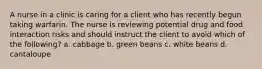 A nurse in a clinic is caring for a client who has recently begun taking warfarin. The nurse is reviewing potential drug and food interaction risks and should instruct the client to avoid which of the following? a. cabbage b. green beans c. white beans d. cantaloupe