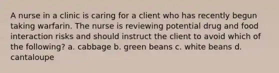 A nurse in a clinic is caring for a client who has recently begun taking warfarin. The nurse is reviewing potential drug and food interaction risks and should instruct the client to avoid which of the following? a. cabbage b. green beans c. white beans d. cantaloupe