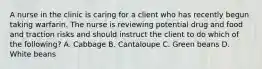 A nurse in the clinic is caring for a client who has recently begun taking warfarin. The nurse is reviewing potential drug and food and traction risks and should instruct the client to do which of the following? A. Cabbage B. Cantaloupe C. Green beans D. White beans