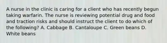 A nurse in the clinic is caring for a client who has recently begun taking warfarin. The nurse is reviewing potential drug and food and traction risks and should instruct the client to do which of the following? A. Cabbage B. Cantaloupe C. Green beans D. White beans