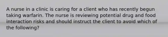 A nurse in a clinic is caring for a client who has recently begun taking warfarin. The nurse is reviewing potential drug and food interaction risks and should instruct the client to avoid which of the following?