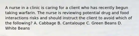 A nurse in a clinic is caring for a client who has recently begun taking warfarin. The nurse is reviewing potential drug and food interactions risks and should instruct the client to avoid which of the following? A. Cabbage B. Cantaloupe C. Green Beans D. White Beans