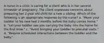 A nurse in a clinic is caring for a client who is in her second trimester of pregnancy. The client expresses concerns about preparing her 2-year old child for a new a sibling. Which of the following is an appropriate response by the nurse? a. "Move your toddler to his new bed 2 months before the baby comes home." b. "Let your toddler see you carrying the baby into the home for the first time." c. "Avoid bringing your toddler to prenatal visits." d. "Require scheduled interactions between the toddler and the baby."