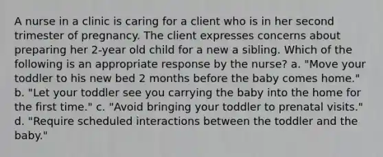 A nurse in a clinic is caring for a client who is in her second trimester of pregnancy. The client expresses concerns about preparing her 2-year old child for a new a sibling. Which of the following is an appropriate response by the nurse? a. "Move your toddler to his new bed 2 months before the baby comes home." b. "Let your toddler see you carrying the baby into the home for the first time." c. "Avoid bringing your toddler to prenatal visits." d. "Require scheduled interactions between the toddler and the baby."