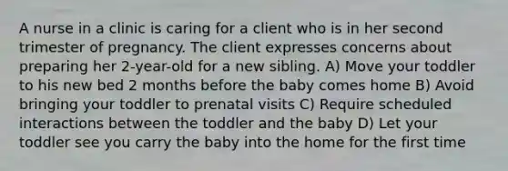 A nurse in a clinic is caring for a client who is in her second trimester of pregnancy. The client expresses concerns about preparing her 2-year-old for a new sibling. A) Move your toddler to his new bed 2 months before the baby comes home B) Avoid bringing your toddler to prenatal visits C) Require scheduled interactions between the toddler and the baby D) Let your toddler see you carry the baby into the home for the first time