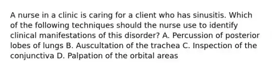 A nurse in a clinic is caring for a client who has sinusitis. Which of the following techniques should the nurse use to identify clinical manifestations of this disorder? A. Percussion of posterior lobes of lungs B. Auscultation of the trachea C. Inspection of the conjunctiva D. Palpation of the orbital areas