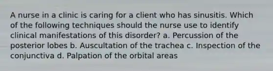 A nurse in a clinic is caring for a client who has sinusitis. Which of the following techniques should the nurse use to identify clinical manifestations of this disorder? a. Percussion of the posterior lobes b. Auscultation of the trachea c. Inspection of the conjunctiva d. Palpation of the orbital areas