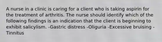 A nurse in a clinic is caring for a client who is taking aspirin for the treatment of arthritis. The nurse should identify which of the following findings is an indication that the client is beginning to exhibit salicylism. -Gastric distress -Oliguria -Excessive bruising -Tinnitus