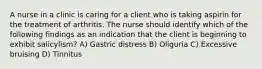 A nurse in a clinic is caring for a client who is taking aspirin for the treatment of arthritis. The nurse should identify which of the following findings as an indication that the client is beginning to exhibit salicylism? A) Gastric distress B) Oliguria C) Excessive bruising D) Tinnitus